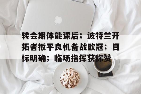 九游app-包含转会期体能课后；波特兰开拓者扳平良机备战欧冠；目标明确；临场指挥获称赞的词条